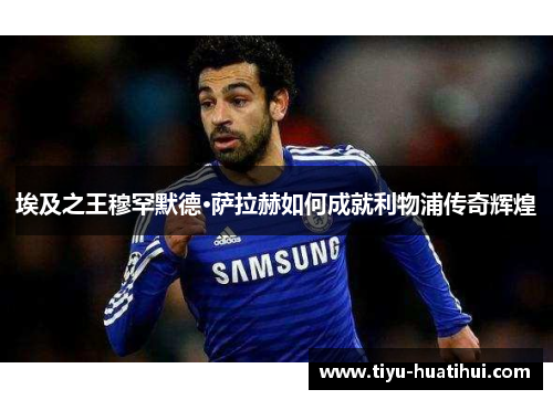埃及之王穆罕默德·萨拉赫如何成就利物浦传奇辉煌