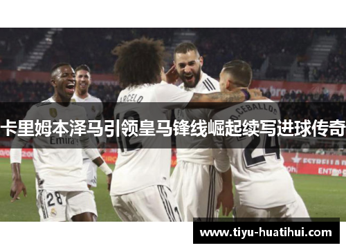 卡里姆本泽马引领皇马锋线崛起续写进球传奇