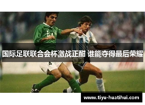 国际足联联合会杯激战正酣 谁能夺得最后荣耀