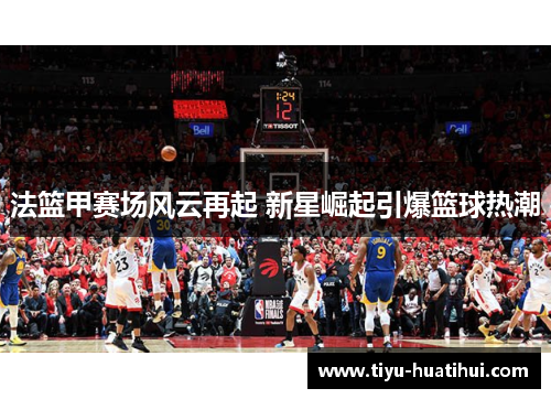 法篮甲赛场风云再起 新星崛起引爆篮球热潮