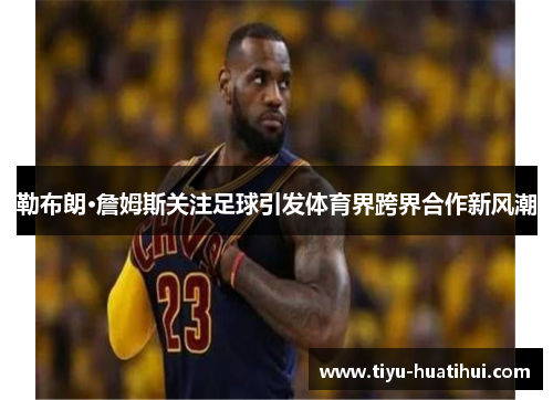 勒布朗·詹姆斯关注足球引发体育界跨界合作新风潮