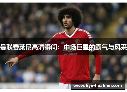 曼联费莱尼高清瞬间：中场巨星的霸气与风采